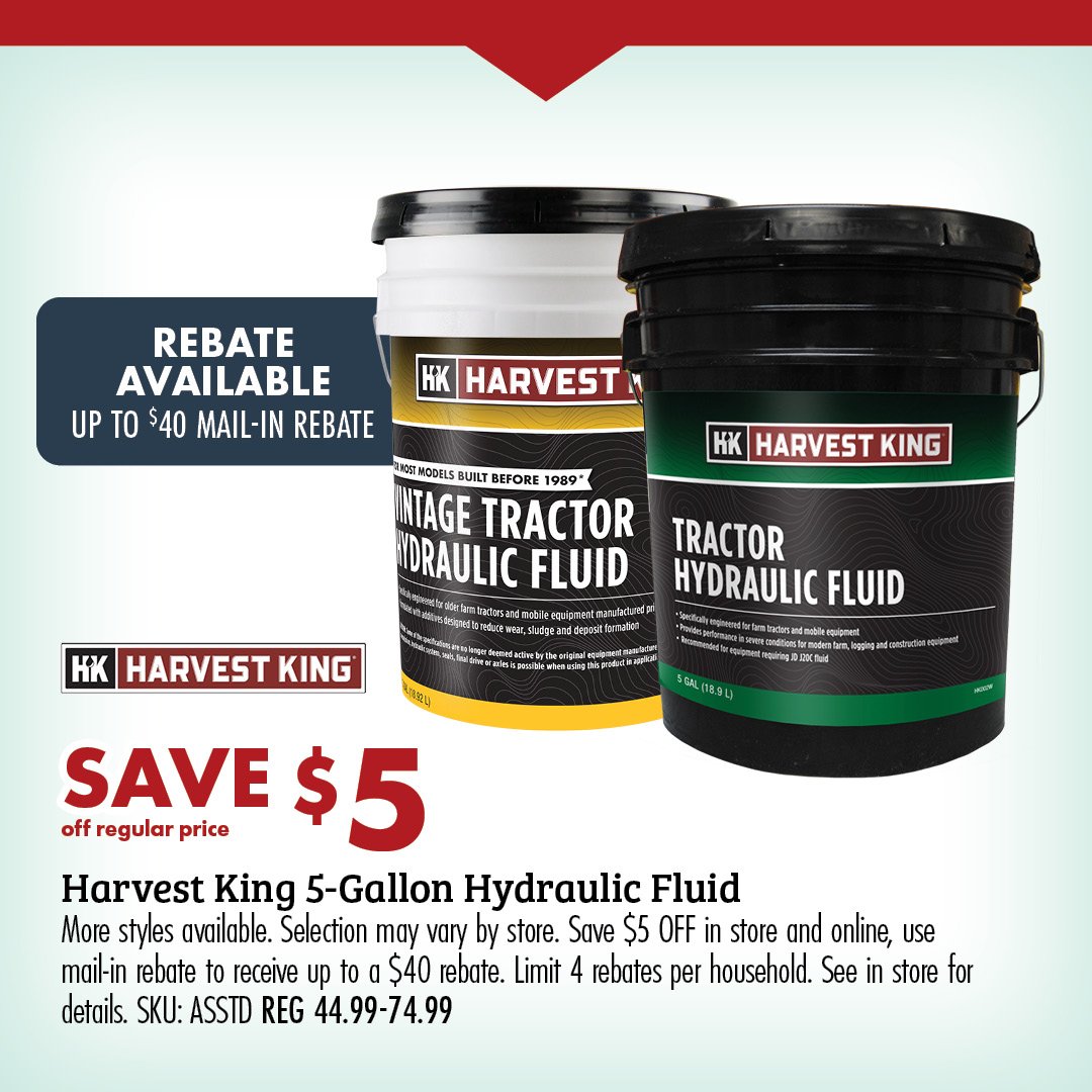 SAVE $5 off regular price Harvest King 5-Gallon Hydraulic Fluid More styles available. Selection may vary by store. Save $5 OFF in store and online, use mail-in rebate to receive up to a $40 rebate. Limit 4 rebates per household. See in store for details. SKU: ASSTD REG 44.99-74.99