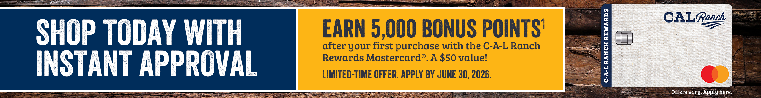 SHOP TODAY WITH INSTANT APPROVAL. Apply by June 30, 2026 and earn 5,000 POINTS1 after your first purchase with the C-A-L Ranch Rewards Mastercard. A $50 Value! Offer only valid online. Offers vary. Apply here.*